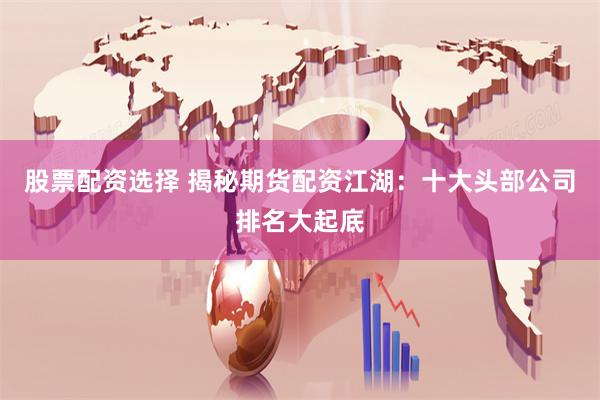 股票配资选择 揭秘期货配资江湖：十大头部公司排名大起底