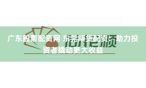 广东股票配资网 东莞期货配资：助力投资者撬动更大收益