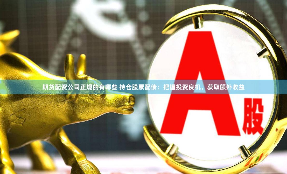 期货配资公司正规的有哪些 持仓股票配债：把握投资良机，获取额外收益