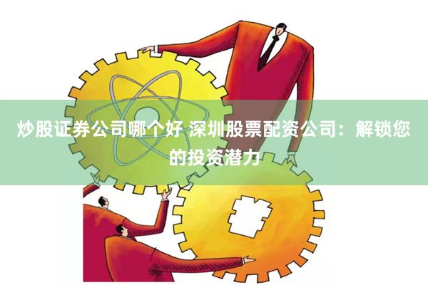 炒股证券公司哪个好 深圳股票配资公司：解锁您的投资潜力