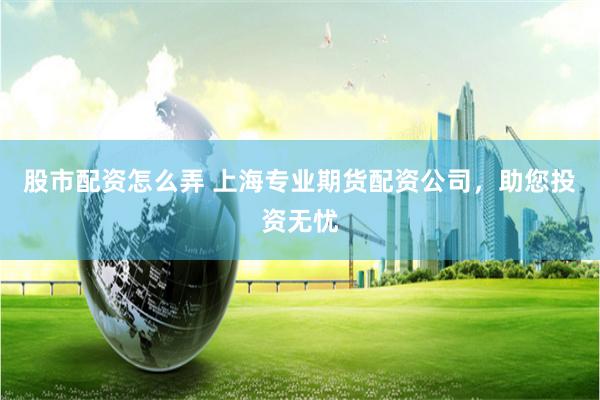 股市配资怎么弄 上海专业期货配资公司，助您投资无忧