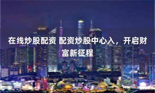 在线炒股配资 配资炒股中心入，开启财富新征程